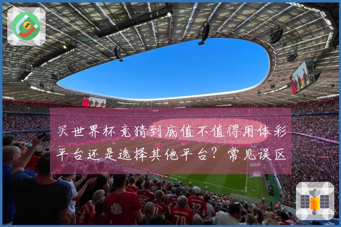 买世界杯竞猜到底值不值得用体彩平台还是选择其他平台？常见误区解析