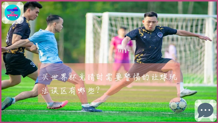 买世界杯竞猜时需要警惕的让球玩法误区有哪些？