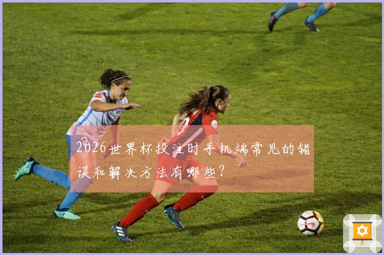 2026世界杯投注时手机端常见的错误和解决方法有哪些？