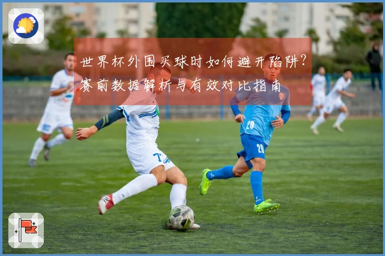世界杯外围买球时如何避开陷阱？赛前数据解析与有效对比指南